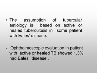 • The assumption of tubercular
aetiology is based on active or
healed tuberculosis in some patient
with Eales’ disease.
• Ophthalmoscopic evaluation in patient
with active or healed TB showed 1.3%
had Eales’ disease .
 