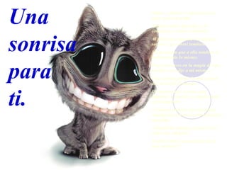 Sabes... sonreir es infeccioso; se  pega  como la gripe. Alguien sonrie por algo, y tú comienzas a sonreir tambien. Al girar una esquina vi a alguien sonreir y yo sonrei tambien. Me di cuenta que a ella tambien le habia pasado lo mismo. Pensé entonces en la magia de una sonrisa y me dije a mi mismo... Una sonrisa igual a la mia podria dar la vuelta al mundo. De manera que si notas que empiezas a sonreir, no hagas nada para impedirlo !Vamos a empezar una epidemia rapida para provocar una infección mundial.! !Manten la sonrisa y envia este e-mail a un amigo/a.! Al final todo el mundo precisa de una sonrisa!!! Una  sonrisa para  ti. 