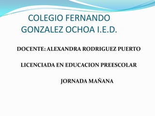 COLEGIO FERNANDO GONZALEZ OCHOA I.E.D. DOCENTE: ALEXANDRA RODRIGUEZ PUERTO LICENCIADA EN EDUCACION PREESCOLAR 	         JORNADA MAÑANA 