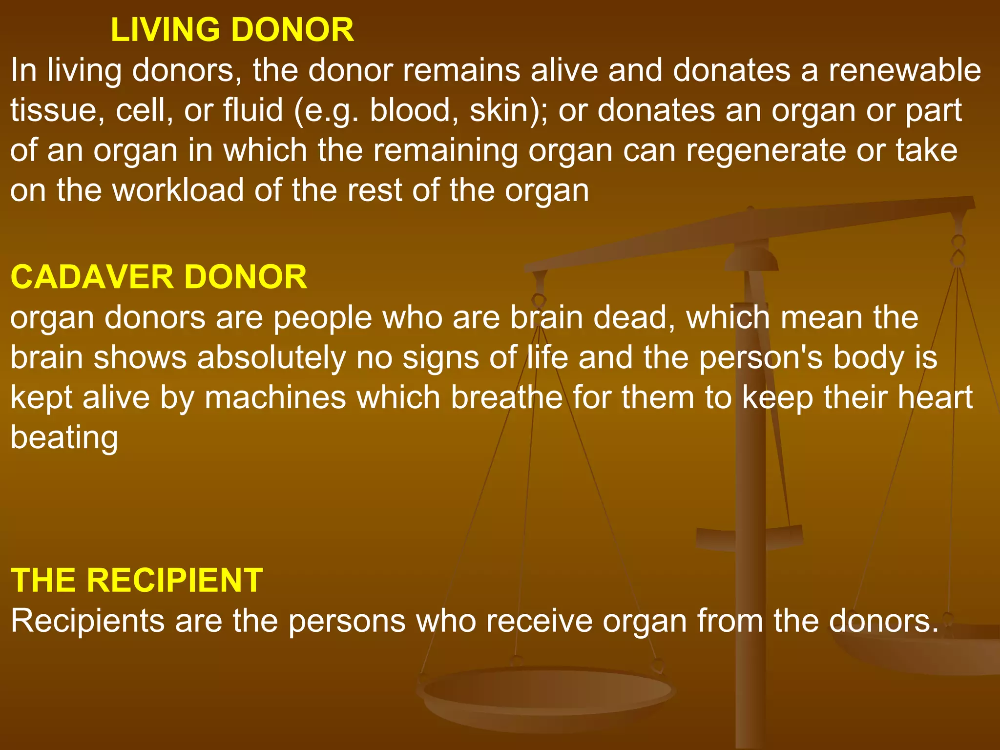CADAVER DONOR organ donors are people who are brain dead, which mean the brain shows absolutely no signs of life and the person's body is kept alive by machines which breathe for them to keep their heart beating   LIVING DONOR In living donors, the donor remains alive and donates a renewable tissue, cell, or fluid (e.g. blood, skin); or donates an organ or part of an organ in which the remaining organ can regenerate or take on the workload of the rest of the organ   THE RECIPIENT  Recipients are the persons who receive organ from the donors.   