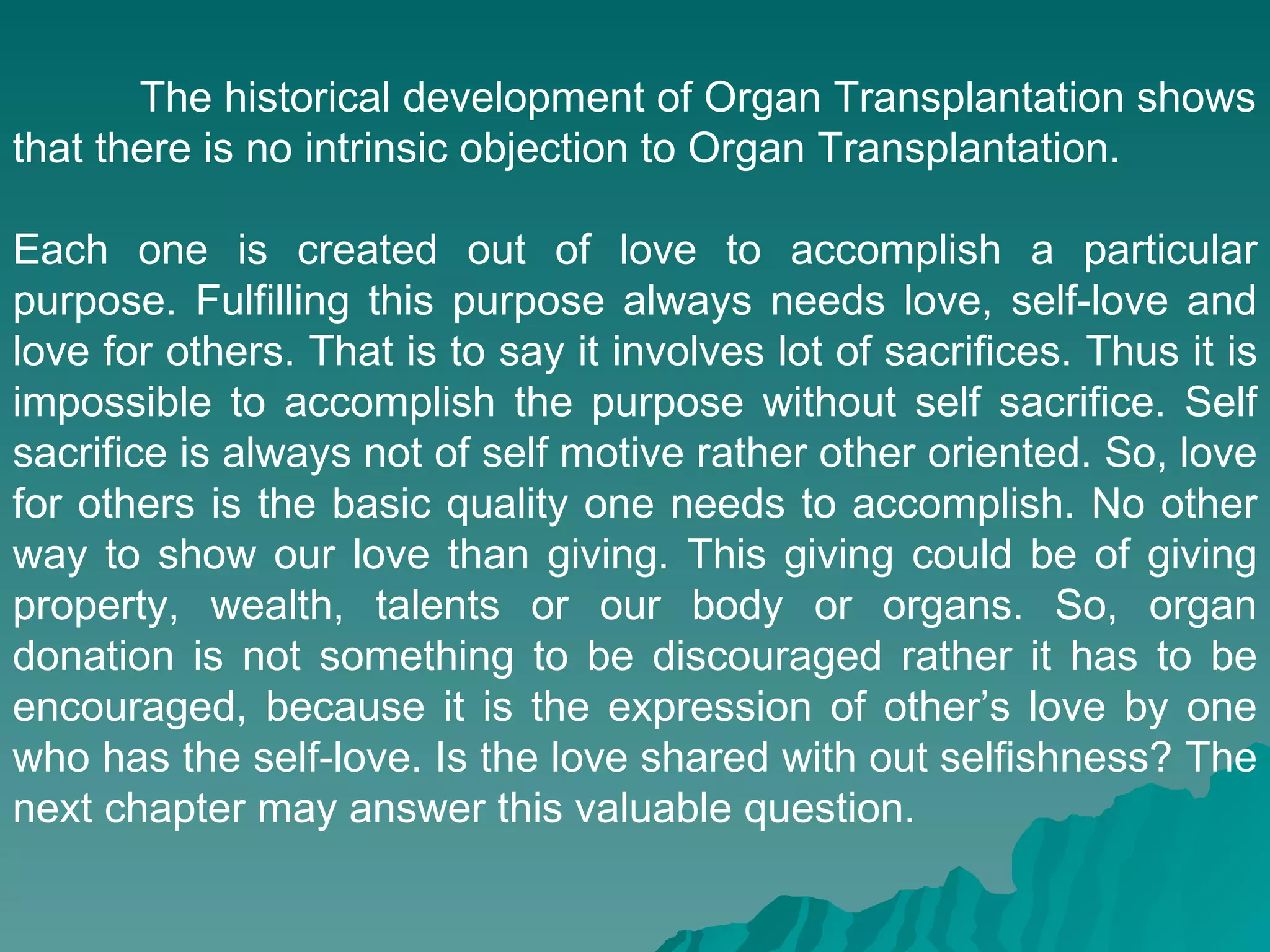 The historical development of Organ Transplantation shows that there is no intrinsic objection to Organ Transplantation.  Each one is created out of love to accomplish a particular purpose. Fulfilling this purpose always needs love, self-love and love for others. That is to say it involves lot of sacrifices. Thus it is impossible to accomplish the purpose without self sacrifice. Self sacrifice is always not of self motive rather other oriented. So, love for others is the basic quality one needs to accomplish. No other way to show our love than giving. This giving could be of giving property, wealth, talents or our body or organs. So, organ donation is not something to be discouraged rather it has to be encouraged, because it is the expression of other’s love by one who has the self-love. Is the love shared with out selfishness? The next chapter may answer this valuable question. 