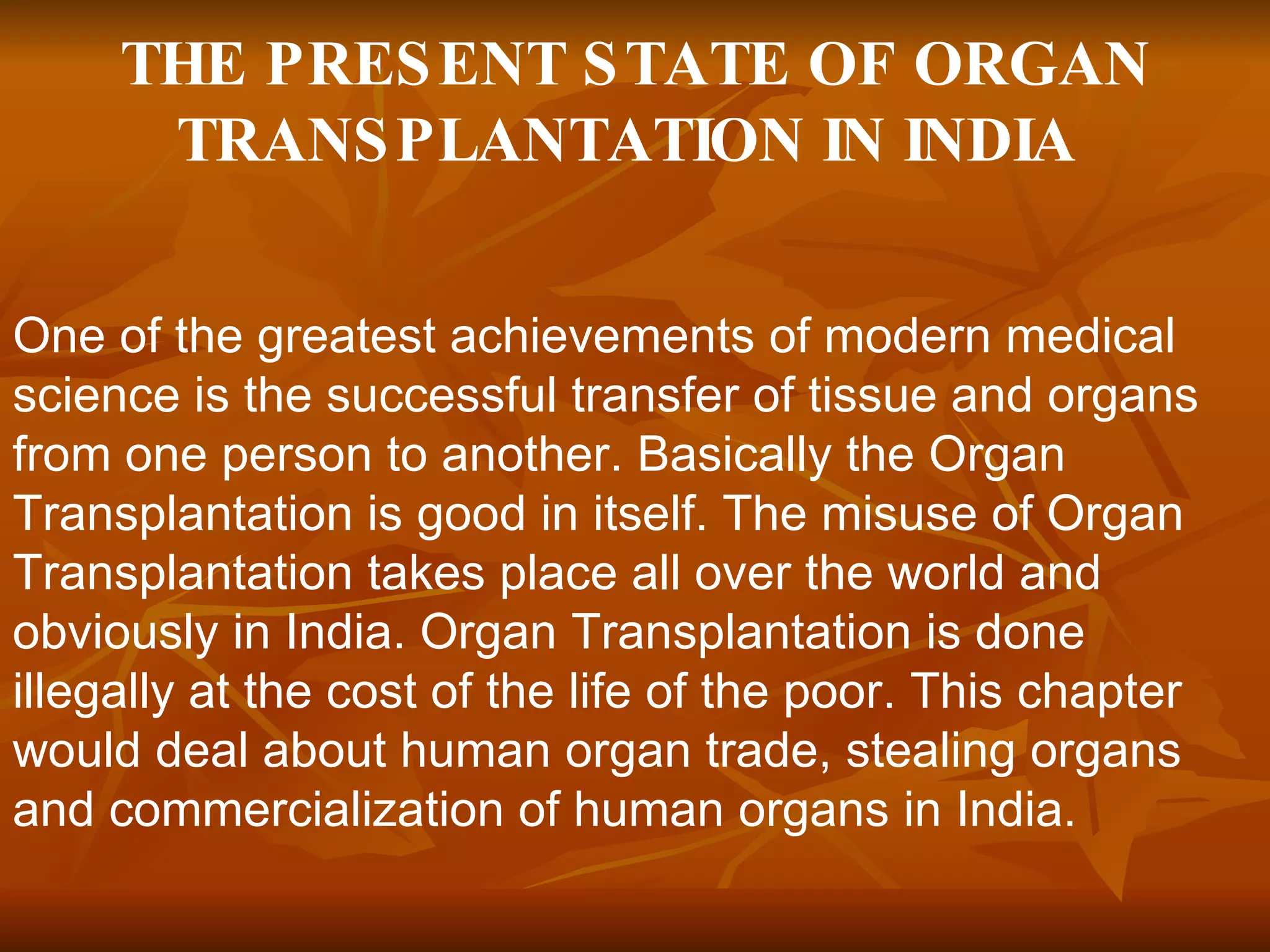 THE PRESENT STATE OF ORGAN TRANSPLANTATION IN INDIA   One of the greatest achievements of modern medical science is the successful transfer of tissue and organs from one person to another. Basically the Organ Transplantation is good in itself. The misuse of Organ Transplantation takes place all over the world and obviously in India. Organ Transplantation is done illegally at the cost of the life of the poor. This chapter would deal about human organ trade, stealing organs and commercialization of human organs in India.  