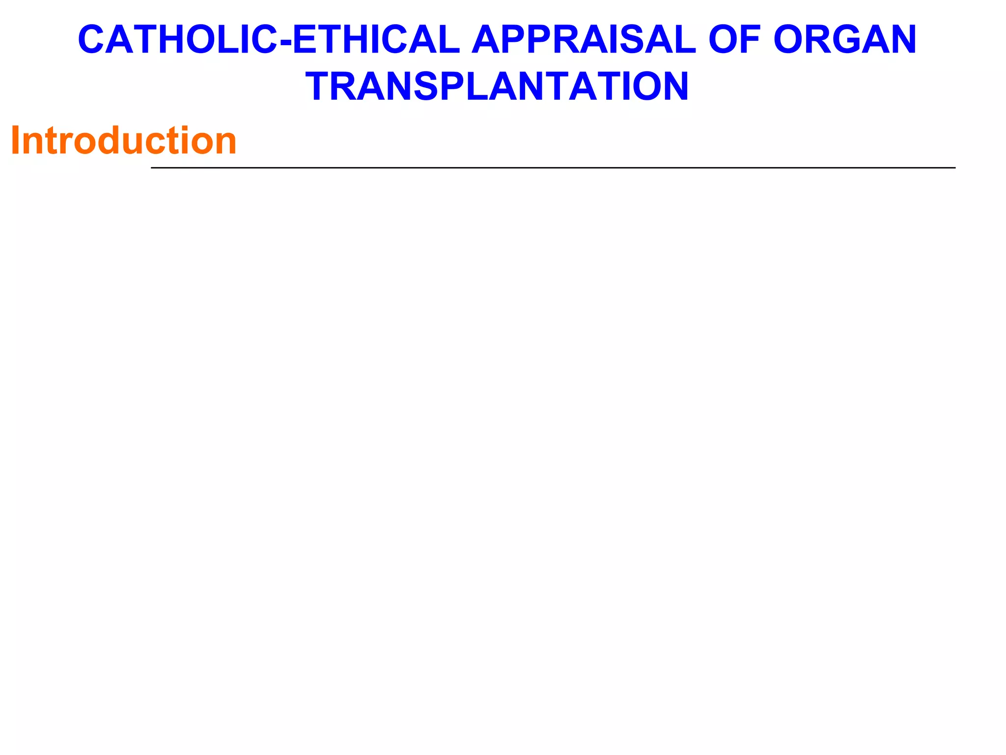 CATHOLIC-ETHICAL APPRAISAL OF ORGAN  TRANSPLANTATION  Introduction   Each development of medical science brings with it a fresh range of moral problems. The problems raised by the procedure of transplantation increase according to the importance of the operation. With a skin graft there is no problem, and with a corneal graft there is no major problem, since the cornea may be taken from the donor after death and stored for a time.   Therefore, the ethical and legal issues related to organ and tissue procurement and transplantation are often discussed in light of such principles as autonomy, benevolence, free and informed consent, integrity and equality of human beings, and the common good.   