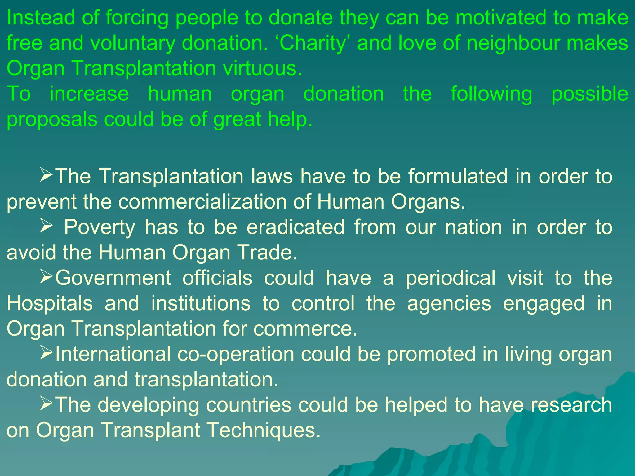 The Transplantation laws have to be formulated in order to prevent the commercialization of Human Organs.  Poverty has to be eradicated from our nation in order to avoid the Human Organ Trade. Government officials could have a periodical visit to the Hospitals and institutions to control the agencies engaged in Organ Transplantation for commerce. International co-operation could be promoted in living organ donation and transplantation. The developing countries could be helped to have research on Organ Transplant Techniques. Instead of forcing people to donate they can be motivated to make free and voluntary donation. ‘Charity’ and love of neighbour makes Organ Transplantation virtuous.  To increase human organ donation the following possible proposals could be of great help.  