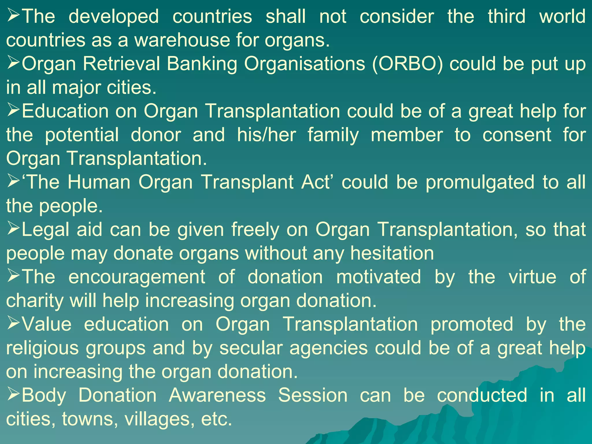 The developed countries shall not consider the third world countries as a warehouse for organs.  Organ Retrieval Banking Organisations (ORBO) could be put up in all major cities. Education on Organ Transplantation could be of a great help for the potential donor and his/her family member to consent for Organ Transplantation.  ‘ The Human Organ Transplant Act’ could be promulgated to all the people. Legal aid can be given freely on Organ Transplantation, so that people may donate organs without any hesitation The encouragement of donation motivated by the virtue of charity will help increasing organ donation. Value education on Organ Transplantation promoted by the religious groups and by secular agencies could be of a great help on increasing the organ donation.  Body Donation Awareness Session can be conducted in all cities, towns, villages, etc. 