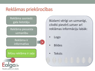 Reklāmas priekšrocības
  Reklāma sasniedz
    gala lietotāju      Ealgas sistēmas algas
                        Būdami vērīgi un uzmanīgi,
                        Aplūkojot savu lietotāji
                        saņems reklāmu ir: arī
                        cilvēki pievērš uztver
                        aprēķinu, cilvēki
  Reklāma piesaista     • tieši telefonā (ar SMS)
                        reklāmas informāciju labāk:
      uzmanību          • E-pastā pret sīkumiem
                            Vērīgi (saņemot
                        • paziņojumu)
                            Logo
      Reklāma ir        • Redzēs online
                            Uzmanīgi
     informatīva        • (www.ealga.lv mājaslpā)
                            Bildes
                        • Pārlasa divreiz
 Mūsu reklāma ir zaļa   • Teksts
 