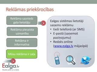 Reklāmas priekšrocības
  Reklāma sasniedz
    gala lietotāju      Ealgas sistēmas lietotāji
                        saņems reklāmu
  Reklāma piesaista     • tieši telefonā (ar SMS)
      uzmanību          • E-pastā (saņemot
                          paziņojumu)
      Reklāma ir        • Redzēs online
     informatīva          (www.ealga.lv mājaslpā)

 Mūsu reklāma ir zaļa
 