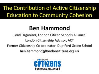 The Contribution of Active Citizenship Education to Community Cohesion Ben Hammond Lead Organiser, London Citizen Schools Alliance London Citizenship Advisor, ACT Former Citizenship Co-ordinator, Deptford Green School [email_address] 