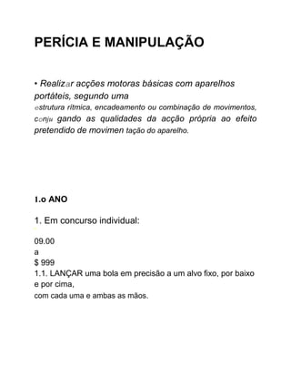 PERÍCIA E MANIPULAÇÃO
• Realizar acções motoras básicas com aparelhos
portáteis, segundo uma
estrutura rítmica, encadeamento ou combinação de movimentos,
conju gando as qualidades da acção própria ao efeito
pretendido de movimen tação do aparelho.
1.o ANO
1. Em concurso individual:
1
09.00
a
$ 999
1.1. LANÇAR uma bola em precisão a um alvo fixo, por baixo
e por cima,
com cada uma e ambas as mãos.
 
