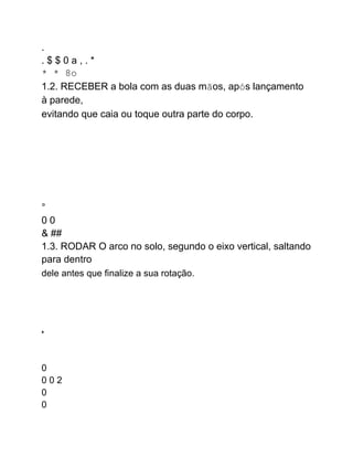 .
. $ $ 0 a , . *
* * 8o
1.2. RECEBER a bola com as duas mãos, após lançamento
à parede,
evitando que caia ou toque outra parte do corpo.
°
0 0
& ##
1.3. RODAR O arco no solo, segundo o eixo vertical, saltando
para dentro
dele antes que finalize a sua rotação.
a
0
0 0 2
0
0
 