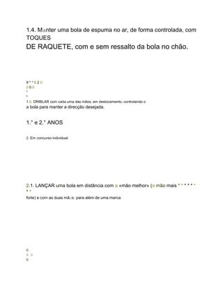 1.4. Manter uma bola de espuma no ar, de forma controlada, com
TOQUES
DE RAQUETE, com e sem ressalto da bola no chão.
9 * * 6 2 0
0 0 0
*
*
1.5. DRIBLAR com cada uma das mãos, em deslocamento, controlando o
a bola para manter a direcção desejada.
1.° e 2.° ANOS
2. Em concurso individual:
2.1. LANÇAR uma bola em distância com a «mão melhor» (a mão mais * * * * * *
* *
forte) e com as duas mãos, para além de uma marca.
0
0 0
0
 