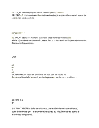 2.2. LANÇAR para cima (no piano vertical) uma bola (grande) e 90*50 0
RECEBÊ-LA com as duas mãos acima da cabeça (o mais alto possível) e perto do
solo (o mais baixo possível).
097 @ 0709* * *
* * *
2.3. ROLAR a bola, nos membros superiores e nos membros inferiores 099
(deitado) unidos e em extensão, controlando o seu movimento pelo ajustamento
dos segmentos corporais.
Uch
0 0
0 0
0
0 0
2.4. PONTAPEAR a bola em precisão a um alvo, com um e outro pé,
dando continuidade ao movimento da perna e mantendo o equili brio.
02 2000 0 0
0 *
*
2.5. PONTAPEAR a bola em distância, para além de uma zona/marca,
com um e outro pé, dando continuidade ao movimento da perna e
mantendo o equilíbrio.
 