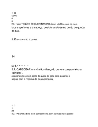 0 @
$0 06.
0
0
2.6. Fazer TOQUES DE SUSTENTAÇÃO de um «balão», com os mem
bros superiores e a cabeça, posicionando-se no ponto de queda
da bola.
3. Em concurso a pares:
14
$0 $ * * * * * *
3.1. CABECEAR um «balão» (lançado por um companheiro a
«pingar»),
posicionando-se num ponto de queda da bola, para a agarrar a
seguir com o mínimo de deslocamento.
0 0
0
##
3.2. PASSAR a bola a um companheiro, com as duas mãos (passe
 