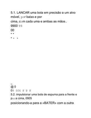 5.1. LANCAR uma bola em precisão a um alvo
móvel, por baixo e por
cima, com cada uma e ambas as mãos.
9900 99
00
* *
* * *
na
@ 0
09 006 @ @ @
5.2. impulsionar uma bola de espuma para a frente e
para cima, 0905
posicionando-a para a «BATER» com a outra
 