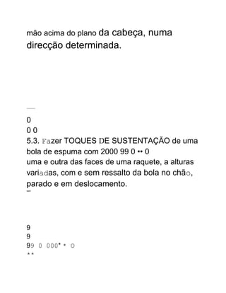 mão acima do plano da cabeça, numa
direcção determinada.
........
0
0 0
5.3. Fazer TOQUES DE SUSTENTAÇÃO de uma
bola de espuma com 2000 99 0 •• 0
uma e outra das faces de uma raquete, a alturas
variadas, com e sem ressalto da bola no chão,
parado e em deslocamento.
wart
9
9
99 0 000* * O
**
 