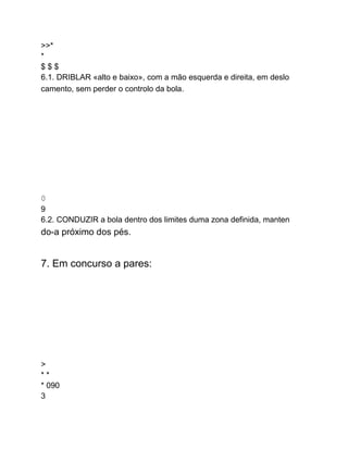 >>*
*
$ $ $
6.1. DRIBLAR «alto e baixo», com a mão esquerda e direita, em deslo
camento, sem perder o controlo da bola.
0
9
6.2. CONDUZIR a bola dentro dos limites duma zona definida, manten
do-a próximo dos pés.
7. Em concurso a pares:
>
* *
* 090
3
 