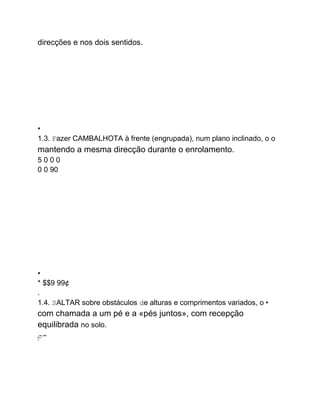 direcções e nos dois sentidos.
•
1.3. Fazer CAMBALHOTA à frente (engrupada), num plano inclinado, o o
mantendo a mesma direcção durante o enrolamento.
5 0 0 0
0 0 90
.
.
•
* $$9 99¢
.
1.4. SALTAR sobre obstáculos de alturas e comprimentos variados, o •
com chamada a um pé e a «pés juntos», com recepção
equilibrada no solo.
......
.
...249...SWS
W.m
m
 