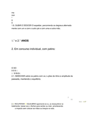 ma
non
*
0
0
1.8. SUBIR E DESCER O espaldar, percorrendo os degraus alternada
mente com um e com o outro pé e com uma e outra mão.
1.° e 2.° ANOS
2. Em concurso individual, com patins:
O SO
9 9 9 0
0 9 09.98
2.1. MARCHAR sobre os patins com variações de ritmo e amplitude da
passada, mantendo o equilibrio.
2
00
900 900*
2.2. RECUPERAR O EQUILIBRIO agachando-se ou, ao desequilibrar-se
totalmente, baixar-se e «fechar para sentar ou rolar, amortecendo
o impacto sem colocar as mãos ou braços no solo.
 