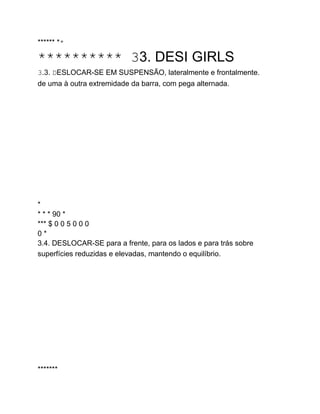 ****** **
********** 33. DESI GIRLS
3.3. DESLOCAR-SE EM SUSPENSÃO, lateralmente e frontalmente.
de uma à outra extremidade da barra, com pega alternada.
*
* * * 90 *
*** $ 0 0 5 0 0 0
0 *
3.4. DESLOCAR-SE para a frente, para os lados e para trás sobre
superfícies reduzidas e elevadas, mantendo o equilíbrio.
*******
 