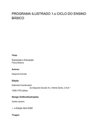 PROGRAMA ILUSTRADO 1.o CICLO DO ENSINO
BÁSICO
Título
Expressão e Educação
Físico-Motora
Autores
Desporto Escolar
Edição
Gabinete Coordenador
do Desporto Escolar Av. Infante Santo, 2-A-6.°
1350-178 Lisboa
Design Gráfico/Ilustrações
Carlos Janeiro
2, a Edição Abril 2000
Tiragem
 