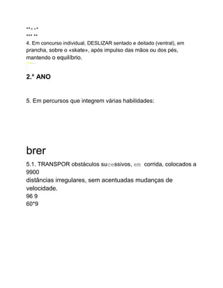 *****
*** **
4. Em concurso individual, DESLIZAR sentado e deitado (ventral), em
prancha, sobre o «skate», após impulso das mãos ou dos pés,
mantendo o equilíbrio.
www..........
.
.
..:
2.° ANO
5. Em percursos que integrem várias habilidades:
brer
5.1. TRANSPOR obstáculos sucessivos, em corrida, colocados a
9900
distâncias irregulares, sem acentuadas mudanças de
velocidade.
96 9
60*9
 