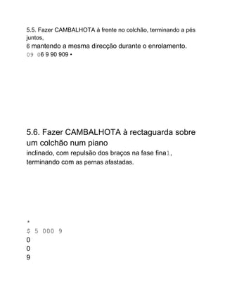 5.5. Fazer CAMBALHOTA à frente no colchão, terminando a pés
juntos,
6 mantendo a mesma direcção durante o enrolamento.
09 06 9 90 909 •
5.6. Fazer CAMBALHOTA à rectaguarda sobre
um colchão num piano
inclinado, com repulsão dos braços na fase final,
terminando com as pernas afastadas.
*
$ 5 000 9
0
0
9
 