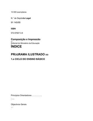10 000 exemplares
N.° de Depósito Legal
91 145/95
ISBN
972-97667-3-8
Composição e Impressão
ILIT
Editorial do Ministério da Educação
ÍNDICE
PROGRAMA ILUSTRADO DO
1.o CICLO DO ENSINO BÁSICO
Principios Orientadores .........
+
+
++
IIIIIIIIIIIIIIIIIIIIII++
I
+ I
Objectivos Gerais
.....
..IIIIIIIIIIIIIIIIIII+
..
..
..
II1.....
 