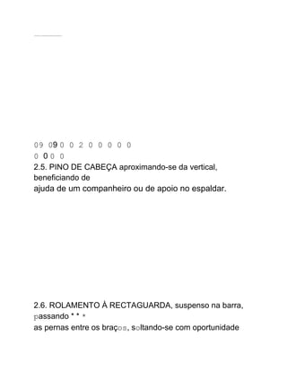 .......... ................................
09 09 0 0 2 0 0 0 0 0
0 0 0 0
2.5. PINO DE CABEÇA aproximando-se da vertical,
beneficiando de
ajuda de um companheiro ou de apoio no espaldar.
2.6. ROLAMENTO À RECTAGUARDA, suspenso na barra,
passando * * *
as pernas entre os braços, soltando-se com oportunidade
 