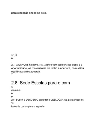 para recepção em pé no solo.
DO 3
0
.
2.7. BALANÇOS na barra, realizando com coordenação global e e
oportunidade, os movimentos de fecho e abertura, com saída
equilibrada à rectaguarda.
WILOR
*
"
2.8. Sede Escolas para o com
$
# 0 0 0 0
0
0
2.8. SUBIR E DESCER O espaldar e DESLOCAR-SE para ambos os
"O
lados de costas para o espaldar.
 