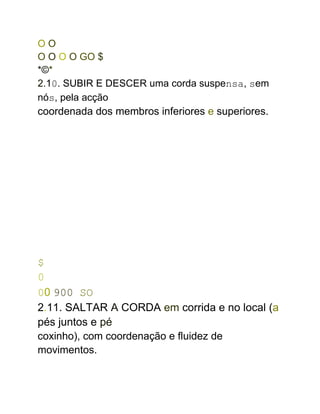 O O
O O O O GO $
*©*
2.10. SUBIR E DESCER uma corda suspensa, sem
nós, pela acção
coordenada dos membros inferiores e superiores.
$
0
00 900 SO
2.11. SALTAR A CORDA em corrida e no local (a
pés juntos e pé
coxinho), com coordenação e fluidez de
movimentos.
 