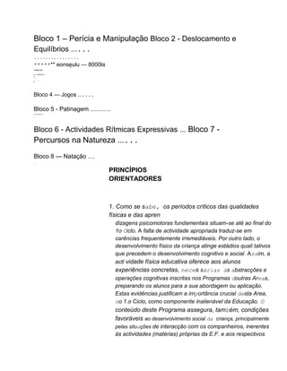Bloco 1 – Perícia e Manipulação Bloco 2 - Deslocamento e
Equilíbrios ......
................
******* eonsęulu — 8000la
******
II+. LIIIIIIIIIIIIIIIIIII
II+
.: I
...................
III
Bloco 4 — Jogos ......
Bloco 5 - Patinagem ...........
III. IIIIIIIIIIIIIIIIIIIIIIIIIIIIIII
II.
I.
Bloco 6 - Actividades Rítmicas Expressivas ... Bloco 7 -
Percursos na Natureza ......
Bloco 8 — Natação ...
.
.
:i.'-.
''..
PRINCÍPIOS
ORIENTADORES
1. Como se sabe, os períodos críticos das qualidades
físicas e das apren
dizagens psicomotoras fundamentais situam-se até ao final do
1o Ciclo. A falta de actividade apropriada traduz-se em
carências frequentemente irremediáveis. Por outro lado, o
desenvolvimento físico da criança atinge estádios quali tativos
que precedem o desenvolvimento cognitivo e social. Assim, a
acti vidade física educativa oferece aos alunos
experiências concretas, neces sárias às abstracções e
operações cognitivas inscritas nos Programas doutras Areas,
preparando os alunos para a sua abordagem ou aplicação.
Estas evidências justificam a importância crucial desta Area,
no 1.o Ciclo, como componente inalienável da Educação. O
conteúdo deste Programa assegura, também, condições
favoráveis ao desenvolvimento social da criança, principalmente
pelas situações de interacção com os companheiros, inerentes
às actividades (matérias) próprias da E.F. e aos respectivos
 