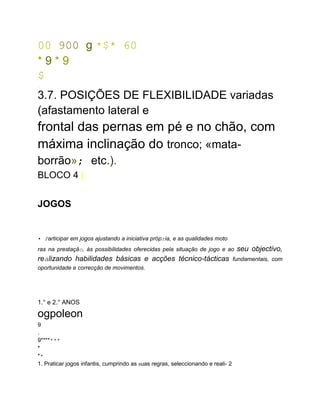 00 900 g *$* 60
* 9 * 9
$
...
3.7. POSIÇÕES DE FLEXIBILIDADE variadas
(afastamento lateral e
frontal das pernas em pé e no chão, com
máxima inclinação do tronco; «mata-
borrão»; etc.).
BLOCO 4 |
JOGOS
• Participar em jogos ajustando a iniciativa própria, e as qualidades moto
ras na prestação, às possibilidades oferecidas pela situação de jogo e ao seu objectivo,
realizando habilidades básicas e acções técnico-tácticas fundamentais, com
oportunidade e correcção de movimentos.
1.° e 2.° ANOS
ogpoleon
9
.
9*******
*
**
1. Praticar jogos infantis, cumprindo as suas regras, seleccionando e reali- 2
 