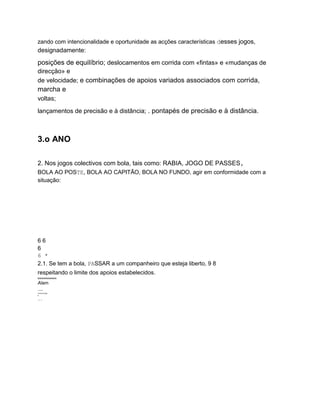 zando com intencionalidade e oportunidade as acções características desses jogos,
designadamente:
posições de equilíbrio; deslocamentos em corrida com «fintas» e «mudanças de
direcção» e
de velocidade; e combinações de apoios variados associados com corrida,
marcha e
voltas;
lançamentos de precisão e à distância; . pontapés de precisão e à distância.
3.o ANO
2. Nos jogos colectivos com bola, tais como: RABIA, JOGO DE PASSES,
BOLA AO POSTE, BOLA AO CAPITÃO, BOLA NO FUNDO, agir em conformidade com a
situação:
6 6
6
6 *
2.1. Se tem a bola, PASSAR a um companheiro que esteja liberto, 9 8
respeitando o limite dos apoios estabelecidos.
wwwwwwwwww
Alam
....
TITITITITITIM
in
....
 