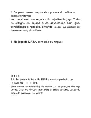 5. Cooperar com os companheiros procurando realizar as
acções favoráveis
ao cumprimento das regras e do objectivo do jogo. Tratar
os colegas de equipa e os adversários com igual
cordialidade e respeito, evitando acções que ponham em
risco a sua integridade física.
6. No jogo do MATA, com bola ou ringue:
.0 1 1 0
6.1. Em posse da bola, PASSAR a um companheiro ou
REMATAR • • • • • • 0 99
(para acertar no adversário), de acordo com as posições dos joga
dores. Criar condições favoráveis a estas acções, utilizando
fintas de passe ou de remate.
LILU OL ----LILJILJ.''..
- - -- ...
"
 