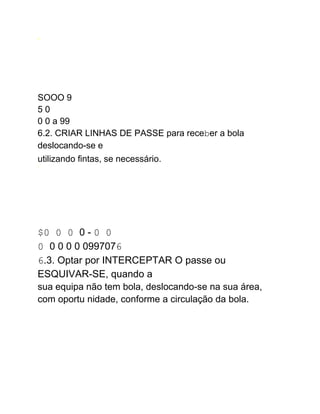 A
SOOO 9
5 0
0 0 a 99
6.2. CRIAR LINHAS DE PASSE para receber a bola
deslocando-se e
utilizando fintas, se necessário.
1
$0 0 0 0 - 0 0
0 0 0 0 0 0997076
6.3. Optar por INTERCEPTAR O passe ou
ESQUIVAR-SE, quando a
sua equipa não tem bola, deslocando-se na sua área,
com oportu nidade, conforme a circulação da bola.
 