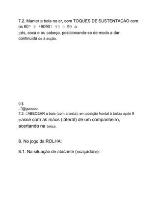 7.2. Manter a bola no ar, com TOQUES DE SUSTENTAÇÃO com
os 60" @ *90907 99 0 99 a
pés, coxa e ou cabeça, posicionando-se de modo a dar
continuida de à acção.
0 $
..*@gooooo
7.3. CABECEAR a bola (com a testa), em posição frontal à baliza após 9
passe com as mãos (lateral) de um companheiro,
acertando na baliza.
8. No jogo da ROLHA:
8.1. Na situação de atacante («caçador»):
 