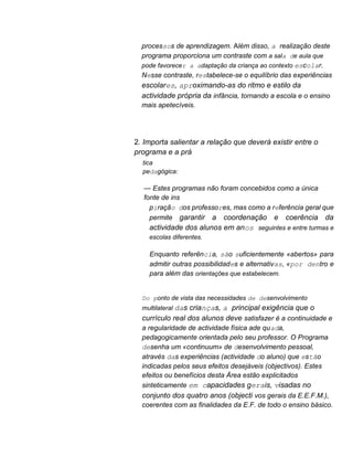 processos de aprendizagem. Além disso, a realização deste
programa proporciona um contraste com a sala de aula que
pode favorecer a adaptação da criança ao contexto escolar.
Nesse contraste, restabelece-se o equilíbrio das experiências
escolares, aproximando-as do ritmo e estilo da
actividade própria da infância, tornando a escola e o ensino
mais apetecíveis.
2. Importa salientar a relação que deverá existir entre o
programa e a prá
tica
pedagógica:
— Estes programas não foram concebidos como a única
fonte de ins
piração dos professores, mas como a referência geral que
permite garantir a coordenação e coerência da
actividade dos alunos em anos seguintes e entre turmas e
escolas diferentes.
Enquanto referência, são suficientemente «abertos» para
admitir outras possibilidades e alternativas, «por dentro e
para além das orientações que estabelecem.
Do ponto de vista das necessidades de desenvolvimento
multilateral das crianças, a principal exigência que o
currículo real dos alunos deve satisfazer é a continuidade e
a regularidade de actividade física ade quada,
pedagogicamente orientada pelo seu professor. O Programa
desenha um «continuum» de desenvolvimento pessoal,
através das experiências (actividade do aluno) que estão
indicadas pelos seus efeitos desejáveis (objectivos). Estes
efeitos ou benefícios desta Área estão explicitados
sinteticamente em capacidades gerais, visadas no
conjunto dos quatro anos (objecti vos gerais da E.E.F.M.),
coerentes com as finalidades da E.F. de todo o ensino básico.
 