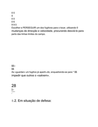 0 0
0
0 0
0 6
9 9 0
Escolher e PERSEGUIR um dos fugitivos para o tocar, utilizando 0
mudanças de direcção e velocidade, procurando desviá-lo para
perto das linhas limites do campo.
$$$
$$
Ao «guardar» um fugitivo já apanhado, enquadrando-se para * $$
impedir que outros o «salvem».
28
Who
WHATH
WW
KAM Mine
பபபப
W
8.2. Em situação de defesa:
 