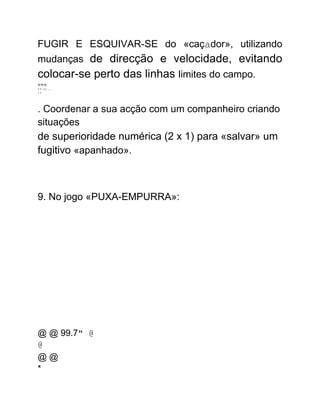 FUGIR E ESQUIVAR-SE do «caçador», utilizando
mudanças de direcção e velocidade, evitando
colocar-se perto das linhas limites do campo.
www
1.1.111........
3.1.
. Coordenar a sua acção com um companheiro criando
situações
de superioridade numérica (2 x 1) para «salvar» um
fugitivo «apanhado».
9. No jogo «PUXA-EMPURRA»:
@ @ 99.7" @
@
@ @
*
 