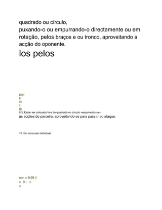 quadrado ou círculo,
puxando-o ou empurrando-o directamente ou em
rotação, pelos braços e ou tronco, aproveitando a
acção do oponente.
los pelos
DO#
0
60
$
@
9.3. Evitar ser colocado fora do quadrado ou círculo «esquivando-se»
às acções do parceiro, aproveitando-as para passar ao ataque.
10. Em concurso individual:
non o 9.99 0
0 0 0 0
0
 