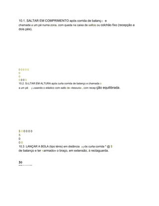 10.1. SALTAR EM COMPRIMENTO após corrida de balanço e
chamada a um pé numa zona, com queda na caixa de saltos ou colchão fixo (recepção a
dois pés).
0 0 0 0 0
0
0
0 0 0 0
10.2. SALTAR EM ALTURA após curta corrida de balanço e chamada o
a um pé, passando o elástico com salto de «tesoura», com recep ção equilibrada.
$ 0 0 0 0 0
5
0
0 0
10.3. LANÇAR A BOLA (tipo ténis) em distância, após curta corrida * @ $
de balanço e ter «armado» o braço, em extensão, à rectaguarda.
30
MALAWIU Wie www.SOUND JUVENIL
 