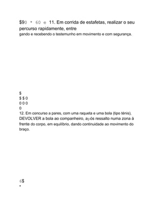 $90 * 60 e 11. Em corrida de estafetas, realizar o seu
percurso rapidamente, entre
gando e recebendo o testemunho em movimento e com segurança.
$
$ $ 0
0 0 0
0
12. Em concurso a pares, com uma raqueta e uma bola (tipo ténis),
DEVOLVER a bola ao companheiro, após ressalto numa zona à
frente do corpo, em equilíbrio, dando continuidade ao movimento do
braço.
...
.
.
6$
*
 