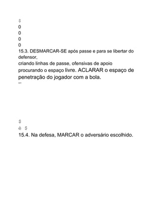 $
0
0
0
0
15.3. DESMARCAR-SE após passe e para se libertar do
defensor,
criando linhas de passe, ofensivas de apoio
procurando o espaço livre. ACLARAR o espaço de
penetração do jogador com a bola.
.
AMMA.
$
è $
15.4. Na defesa, MARCAR o adversário escolhido.
 