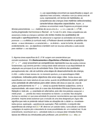 Essas capacidades encontram-se especificadas a seguir, em
objectivos mais concretos, «situados» num (ou vários) anos de
curso, expressando, em termos de habilidades, as
competências das crianças (nas matérias seleccionadas),
características daquelas capacidades. Assim, os
professores encontram neste Programa as principais compe
tências psicomotoras, nas matérias de cada uma das sete áreas da E.E.F.M.,
numa progressão harmoniosa e flexível, do 1.o ao 4.o ano. Estas competências são
acessíveis a todas as crianças e admitem dife rentes modos (ou qualidades) de
execução e aperfeiçoamento. Ao seleccionar e organizar as actividades da turma para
promover esses efeitos (o currículo real), o Professor deverá considerar as aptidões dos
alunos, os seus interesses e as características da dinâmica social da turma, de acordo,
evidentemente, com os objectivos e também com os recursos atribuídos a cada escola
para viabilizar esses objectivos.
3. Algumas áreas específicas da E.E.F.M. surgem com características que
convém esclarecer. Em Deslocamentos e Equilibrios e Perícias e Manipulações
(1.° e 2° anos) encontram-se competências representa tivas das acções motoras
fundamentais, cujo dominio permite à criança desta idade estruturar a sua disponibilidade de
adaptação aos principais tipos de actividade física. Esta melhoria das qualidades
perceptivomoto ras não só culmina uma etapa do desenvolvimento da criança,
como constitui a base necessária, no momento oportuno, para aprendizagens mais
complexas, indicadas pelos objectivos dos anos seguintes. Certas áreas são
especificadas com maior abertura do que outras, quando os professores podem optar por
uma variedade de alternativas para obter efeitos idênticos (o caso da área de
Jogos, particularmente no 1° e 2.° anos) ou quando factores subjectivos, como a
expressividade, são essen ciais (é o caso das Actividades Rítmicas Expressivas). A
Natação é, toda ela, apresentada em alternativa, pois não nos pareceu exequível, a
médio prazo, a garantia dos meios necessários na maioria das escolas. Nas situações
(turmas ou escolas) em que essa actividade for possível, recomendamos que seja considerada
prioritária. Importa ainda esclarecer que a inclusão de uma área designada por Jogos não
significa que nela se pretende reduzir todas as situações de carácter ou «tonalidade»
lúdica (prova, exploração, experiência de superação). Pelo contrário, o conjunto das
experiências da criança na E.E.F.M. deve ter um carácter lúdico, numa atitude e ambiente
pedagógico de explora ção e descoberta de novas possibilidades de ser e realizar(-se). Neste
entendimento, reconhecem-se na actividade lúdica das crianças deter minadas formas
típicas da infância (ou introduzidas pelo professor, pre paratórias das etapas
 