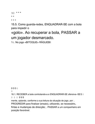 90 * * *
* *
* * *
15.5. Como guarda-redes, ENQUADRAR-SE com a bola
para impedir o
«golo». Ao recuperar a bola, PASSAR a
um jogador desmarcado.
16. No jogo «BITOQUE» RÂGUEBI:
0 0 0 0
0
16.1. RECEBER a bola controlando-a e ENQUADRAR-SE ofensiva- 6$ $ 0
0 0 0 9 9 9
mente, optando, conforme a sua leitura da situação de jogo, por: .
PROGREDIR para finalizar (ensaio), utilizando, se necessário,
fintas e mudanças de direcção; . PASSAR a um companheiro em
posição favorável.
 