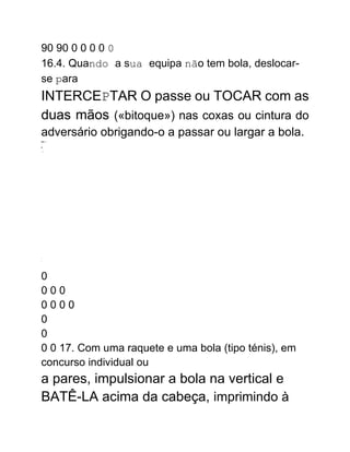 90 90 0 0 0 0 0
16.4. Quando a sua equipa não tem bola, deslocar-
se para
INTERCEPTAR O passe ou TOCAR com as
duas mãos («bitoque») nas coxas ou cintura do
adversário obrigando-o a passar ou largar a bola.
ER---
-
P
..:.
.
.
0
0 0 0
0 0 0 0
0
0
0 0 17. Com uma raquete e uma bola (tipo ténis), em
concurso individual ou
a pares, impulsionar a bola na vertical e
BATÊ-LA acima da cabeça, imprimindo à
 