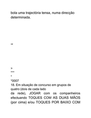 bola uma trajectòria tensa, numa direcção
determinada.
VIM
>
***
*
*0007
18. Em situação de concurso em grupos de
quatro (dois de cada lado
da rede), JOGAR com os companheiros
efectuando TOQUES COM AS DUAS MÃOS
(por cima) e/ou TOQUES POR BAIXO COM
 