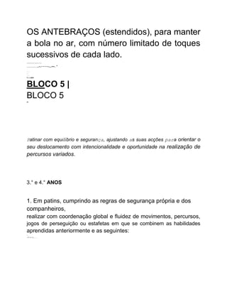 OS ANTEBRAÇOS (estendidos), para manter
a bola no ar, com número limitado de toques
sucessivos de cada lado.
..................
...............-.-----...---..*
.
:.:.
:.:
.:.:
PLOADED
BLOCO 5 |
BLOCO 5
AR
Patinar com equilíbrio e segurança, ajustando as suas acções para orientar o
seu deslocamento com intencionalidade e oportunidade na realização de
percursos variados.
3.° e 4.° ANOS
1. Em patins, cumprindo as regras de segurança própria e dos
companheiros,
realizar com coordenação global e fluidez de movimentos, percursos,
jogos de perseguição ou estafetas em que se combinem as habilidades
aprendidas anteriormente e as seguintes:
".
-;11:13:11).........
 
