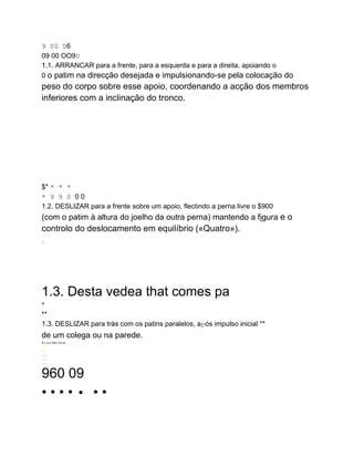 9 00 06
09 00 OO90
1.1. ARRANCAR para a frente, para a esquerda e para a direita, apoiando o
0 o patim na direcção desejada e impulsionando-se pela colocação do
peso do corpo sobre esse apoio, coordenando a acção dos membros
inferiores com a inclinação do tronco.
$* * * *
* 9 9 0 0 0
1.2. DESLIZAR para a frente sobre um apoio, flectindo a perna livre o $900
(com o patim à altura do joelho da outra perna) mantendo a figura e o
controlo do deslocamento em equilíbrio («Quatro»).
........
.
.....
iri.
S
1.3. Desta vedea that comes pa
*
**
1.3. DESLIZAR para trás com os patins paralelos, após impulso inicial **
de um colega ou na parede.
Po ovos AMET Minnie
-
Ni
.--..
...
..
960 09
• • • • • • •
 
