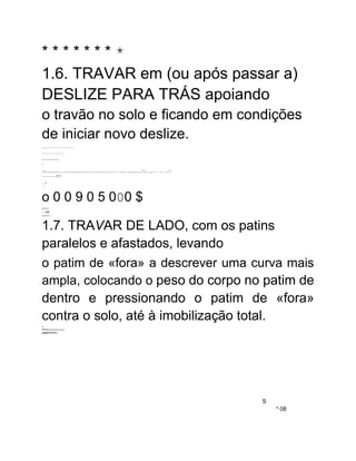 * * * * * * * *
1.6. TRAVAR em (ou após passar a)
DESLIZE PARA TRÁS apoiando
o travão no solo e ficando em condições
de iniciar novo deslize.
....................
...............
.............
:
.-..................................................................::::..........:::
----------------- TTT.
--
....T
----
o 0 0 9 0 5 000 $
JUULL
----IW
wwwLL-
1.7. TRAVAR DE LADO, com os patins
paralelos e afastados, levando
o patim de «fora» a descrever uma curva mais
ampla, colocando o peso do corpo no patim de
dentro e pressionando o patim de «fora»
contra o solo, até à imobilização total.
w
WIVwwwwwwwwwww
URMARIRIWA
S
* 08
 